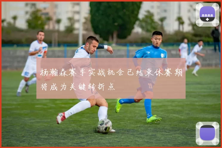 杨瀚森赛季实战机会已结束休赛期将成为关键转折点
