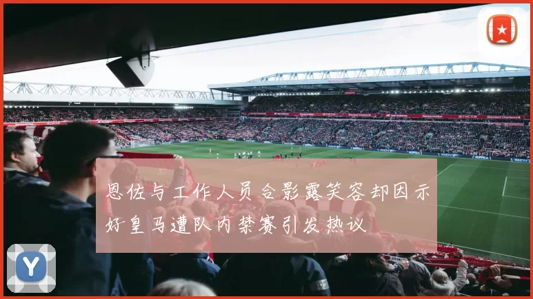 恩佐与工作人员合影露笑容却因示好皇马遭队内禁赛引发热议