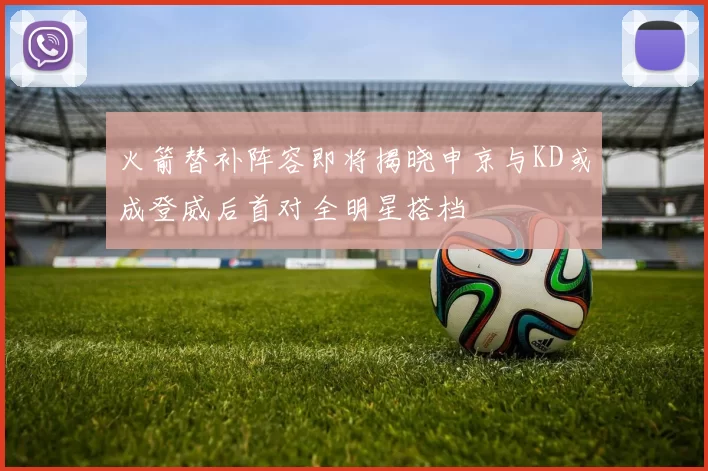 火箭替补阵容即将揭晓申京与KD或成登威后首对全明星搭档