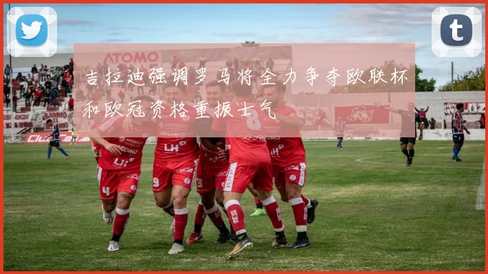 吉拉迪强调罗马将全力争夺欧联杯和欧冠资格重振士气