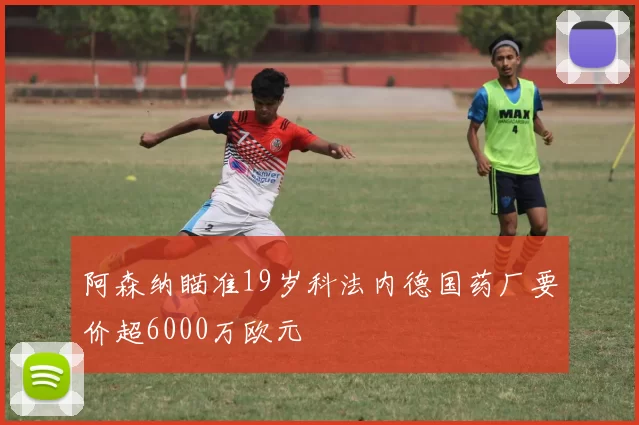 阿森纳瞄准19岁科法内德国药厂要价超6000万欧元