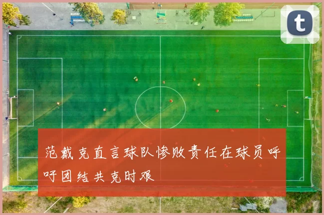 范戴克直言球队惨败责任在球员呼吁团结共克时艰