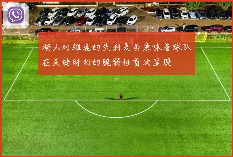 湖人对雄鹿的失利是否意味着球队在关键时刻的脆弱性首次显现