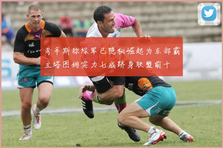 考辛斯称绿军已隐秘崛起为东部霸主塔图姆实力七成跻身联盟前十