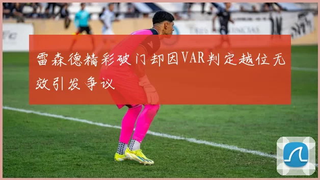雷森德精彩破门却因VAR判定越位无效引发争议