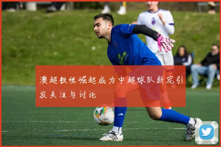 澳超教练崛起成为中超球队新宠引发关注与讨论